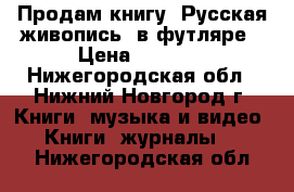 Продам книгу“ Русская живопись“ в футляре › Цена ­ 5 000 - Нижегородская обл., Нижний Новгород г. Книги, музыка и видео » Книги, журналы   . Нижегородская обл.